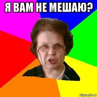 я вам не мешаю? 