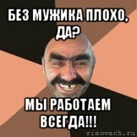 без мужика плохо, да? мы работаем всегда!!!