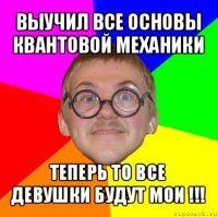 выучил все основы квантовой механики теперь то все девушки будут мои !!!