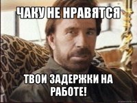 чаку не нравятся твои задержки на работе!