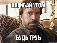 нагибай угом будь труъ