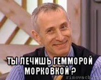  ты лечишь гемморой морковкой ?