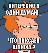 интересно я один думаю_ что пиксаев шлюха.?