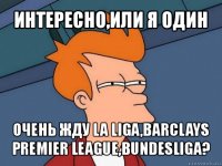 интересно,или я один очень жду la liga,barclays premier league,bundesliga?