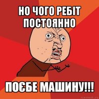 но чого ребіт постоянно поєбе машину!!!