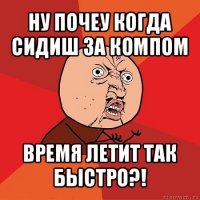 ну почеу когда сидиш за компом время летит так быстро?!