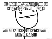 це саме відчутяя коли ти не дав другу лопездя а тепер він собі купив а ти вже немаєш