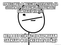 приходишь в магазин покупаешь на 5000р.и продавщица спрашивает вам пакет нужен? нет,я вот сейчас по карманам запихаю и потихоньку пойду