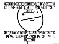 купил в магазине на 6000р.и такой вопрос от продавщицы вам пакет нужен? нет блять я по карманам запихаю и пойду потихоньку ,чтоб ни чего не выпало