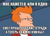 мне кажется, или я один сжёг прошлогодние тетради, а теперь они мне нужны?