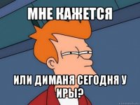 мне кажется или диманя сегодня у иры?