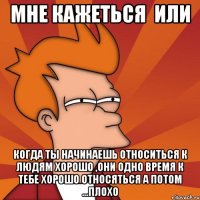 мне кажеться или когда ты начинаешь относиться к людям хорошо ,они одно время к тебе хорошо относяться а потом ...плохо