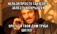 нельзя просто так взять залезть на крышу и орать "я твой дом труба шатал"...