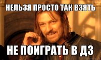 нельзя просто так взять не поиграть в дз