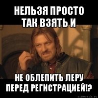 нельзя просто так взять и не облепить леру перед регистрацией!?