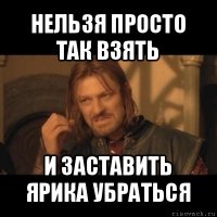 нельзя просто так взять и заставить ярика убраться