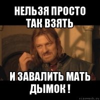 нельзя просто так взять и завалить мать дымок !