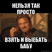 нельзя так просто взять и выебать бабу