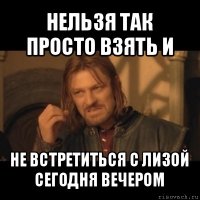 нельзя так просто взять и не встретиться с лизой сегодня вечером