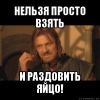 нельзя просто взять и раздовить яйцо!