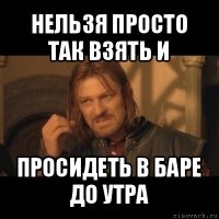 нельзя просто так взять и просидеть в баре до утра