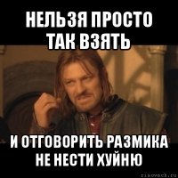 нельзя просто так взять и отговорить размика не нести хуйню