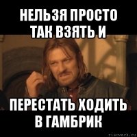 нельзя просто так взять и перестать ходить в гамбрик