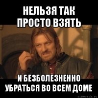 нельзя так просто взять и безболезненно убраться во всем доме