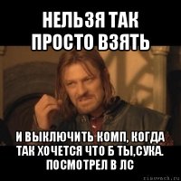 нельзя так просто взять и выключить комп, когда так хочется что б ты,сука. посмотрел в лс