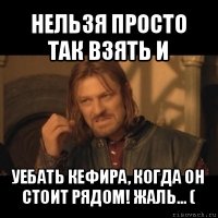 нельзя просто так взять и уебать кефира, когда он стоит рядом! жаль... (