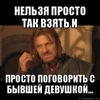 нельзя просто так взять и просто поговорить с бывшей девушкой...