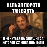 нельзя порсто так взять и жениться на девушке, за которой ухаживаешь 10 лет