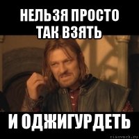 нельзя просто так взять и оджигурдеть