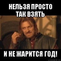 нельзя просто так взять и не жарится год!