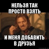 нельзя так просто взять и меня добавить в друзья