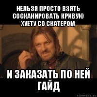 нельзя просто взять сосканировать кривую хуету со скатером и заказать по ней гайд