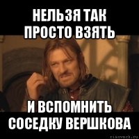 нельзя так просто взять и вспомнить соседку вершкова