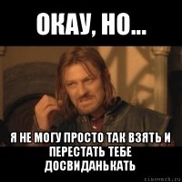 окау, но... я не могу просто так взять и перестать тебе досвиданькать