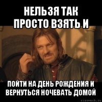 нельзя так просто взять и пойти на день рождения и вернуться ночевать домой