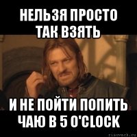 нельзя просто так взять и не пойти попить чаю в 5 o'clock