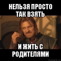 нельзя просто так взять и жить с родителями