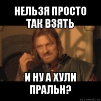 нельзя просто так взять и ну а хули пральн?