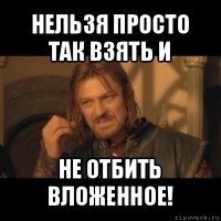 нельзя просто так взять и не отбить вложенное!