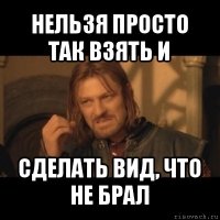 нельзя просто так взять и сделать вид, что не брал