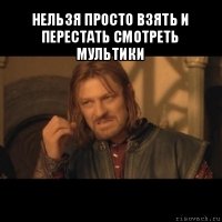 нельзя просто взять и перестать смотреть мультики 