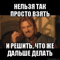 нельзя так просто взять и решить, что же дальше делать