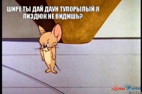 ШИРЕ ТЫ ДАЙ ДАУН ТУПОРЫЛЫЙ Я ПИЗДЮК НЕ ВИДИШЬ?