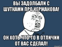 вы задолбали с шутками про кержакова! он хоть что-то в отличии от вас сделал!