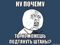 ну почему ты не можешь подтянуть штаны?