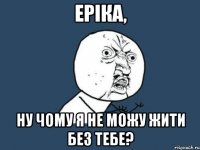 еріка, ну чому я не можу жити без тебе?